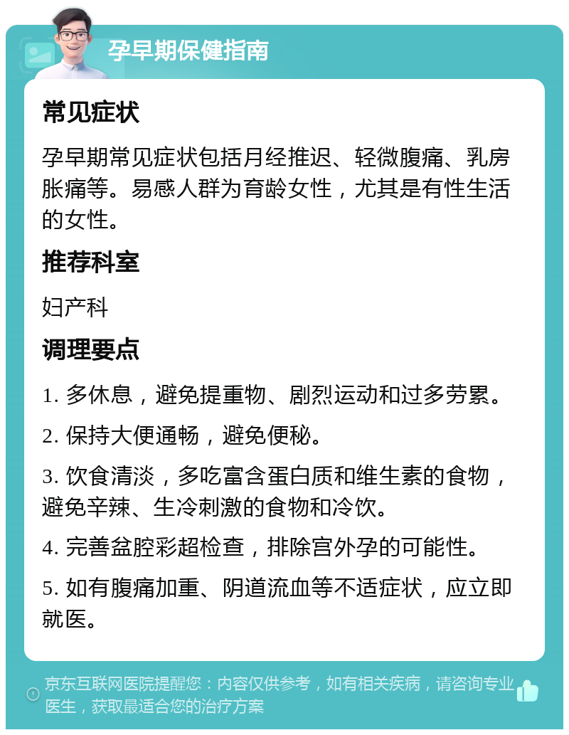 孕早期保健指南 常见症状 孕早期常见症状包括月经推迟、轻微腹痛、乳房胀痛等。易感人群为育龄女性，尤其是有性生活的女性。 推荐科室 妇产科 调理要点 1. 多休息，避免提重物、剧烈运动和过多劳累。 2. 保持大便通畅，避免便秘。 3. 饮食清淡，多吃富含蛋白质和维生素的食物，避免辛辣、生冷刺激的食物和冷饮。 4. 完善盆腔彩超检查，排除宫外孕的可能性。 5. 如有腹痛加重、阴道流血等不适症状，应立即就医。