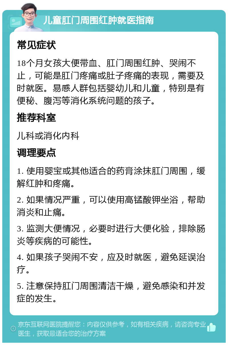 儿童肛门周围红肿就医指南 常见症状 18个月女孩大便带血、肛门周围红肿、哭闹不止，可能是肛门疼痛或肚子疼痛的表现，需要及时就医。易感人群包括婴幼儿和儿童，特别是有便秘、腹泻等消化系统问题的孩子。 推荐科室 儿科或消化内科 调理要点 1. 使用婴宝或其他适合的药膏涂抹肛门周围，缓解红肿和疼痛。 2. 如果情况严重，可以使用高锰酸钾坐浴，帮助消炎和止痛。 3. 监测大便情况，必要时进行大便化验，排除肠炎等疾病的可能性。 4. 如果孩子哭闹不安，应及时就医，避免延误治疗。 5. 注意保持肛门周围清洁干燥，避免感染和并发症的发生。