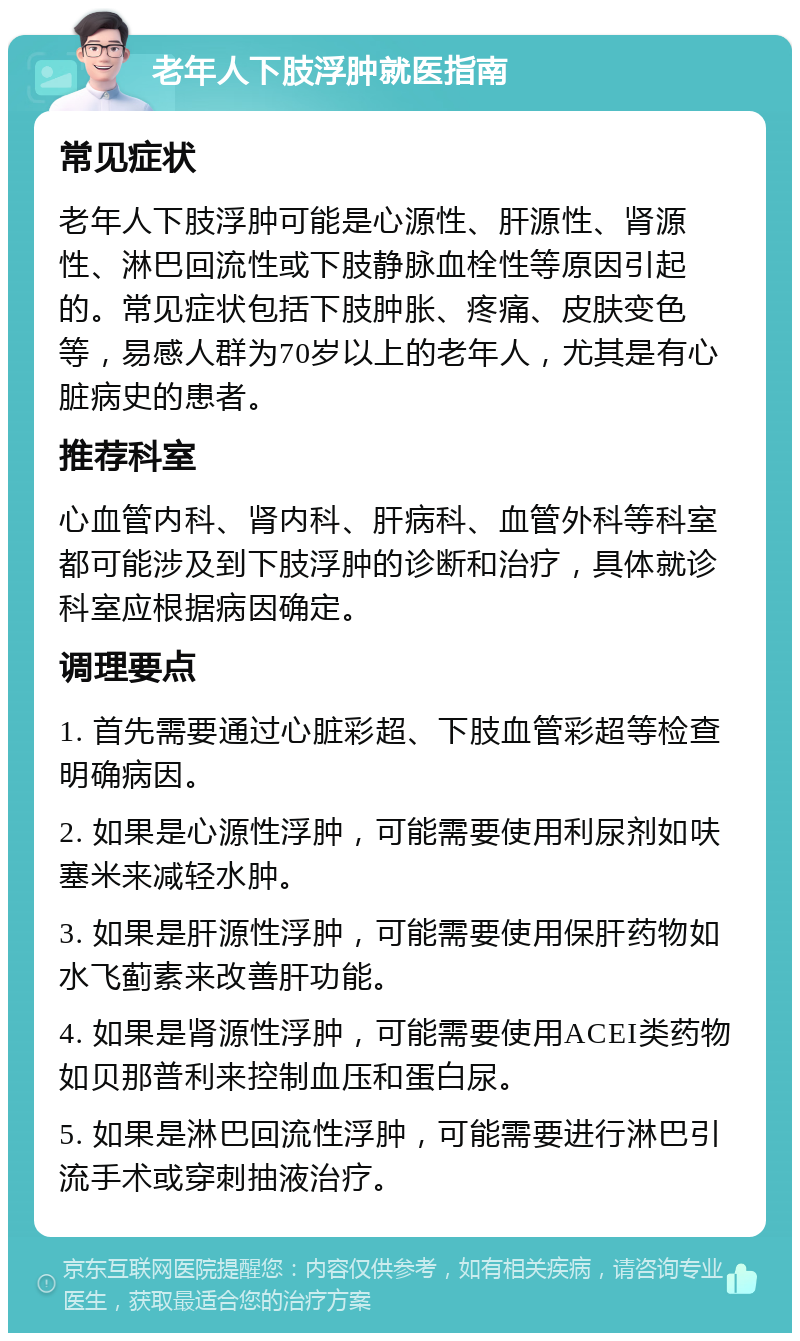 老年人下肢浮肿就医指南 常见症状 老年人下肢浮肿可能是心源性、肝源性、肾源性、淋巴回流性或下肢静脉血栓性等原因引起的。常见症状包括下肢肿胀、疼痛、皮肤变色等，易感人群为70岁以上的老年人，尤其是有心脏病史的患者。 推荐科室 心血管内科、肾内科、肝病科、血管外科等科室都可能涉及到下肢浮肿的诊断和治疗，具体就诊科室应根据病因确定。 调理要点 1. 首先需要通过心脏彩超、下肢血管彩超等检查明确病因。 2. 如果是心源性浮肿，可能需要使用利尿剂如呋塞米来减轻水肿。 3. 如果是肝源性浮肿，可能需要使用保肝药物如水飞蓟素来改善肝功能。 4. 如果是肾源性浮肿，可能需要使用ACEI类药物如贝那普利来控制血压和蛋白尿。 5. 如果是淋巴回流性浮肿，可能需要进行淋巴引流手术或穿刺抽液治疗。