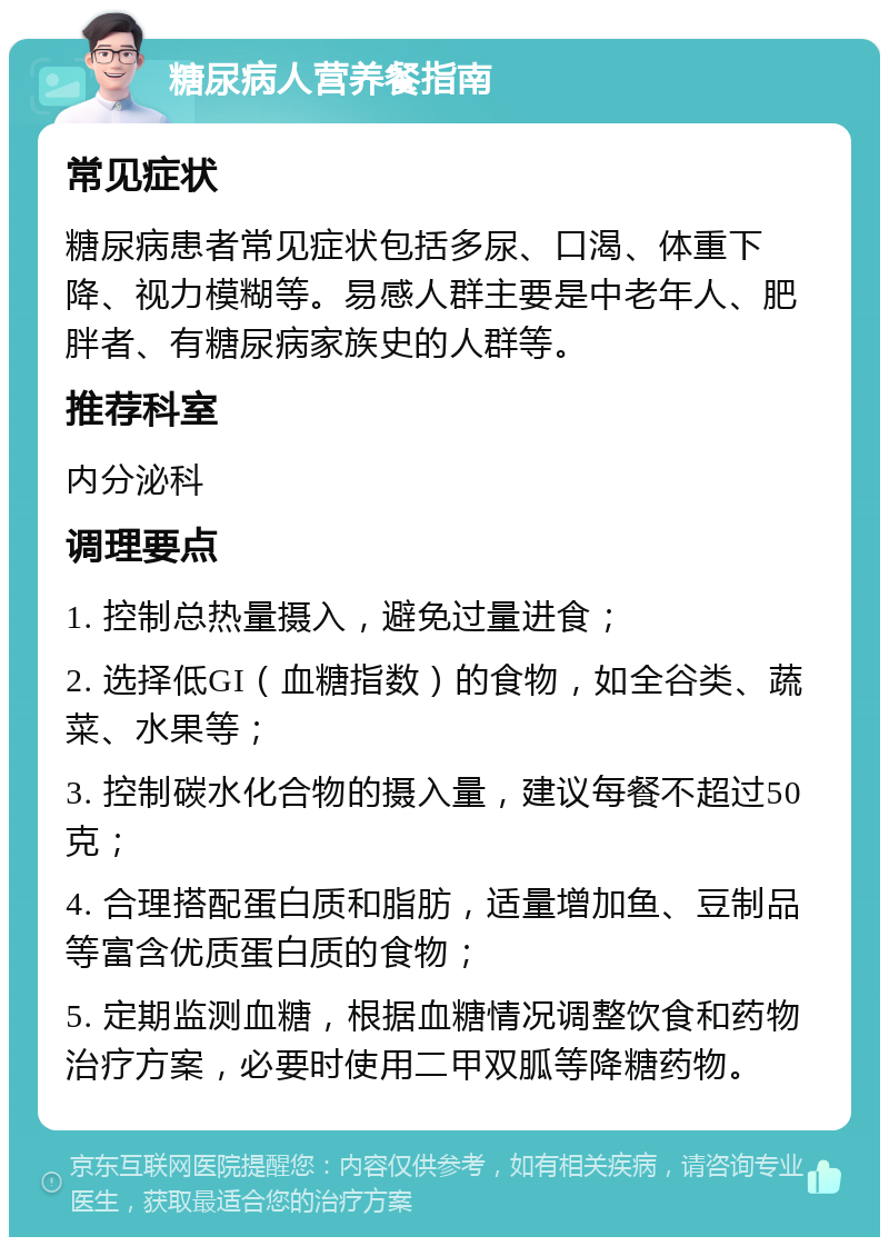 糖尿病人营养餐指南 常见症状 糖尿病患者常见症状包括多尿、口渴、体重下降、视力模糊等。易感人群主要是中老年人、肥胖者、有糖尿病家族史的人群等。 推荐科室 内分泌科 调理要点 1. 控制总热量摄入，避免过量进食； 2. 选择低GI（血糖指数）的食物，如全谷类、蔬菜、水果等； 3. 控制碳水化合物的摄入量，建议每餐不超过50克； 4. 合理搭配蛋白质和脂肪，适量增加鱼、豆制品等富含优质蛋白质的食物； 5. 定期监测血糖，根据血糖情况调整饮食和药物治疗方案，必要时使用二甲双胍等降糖药物。