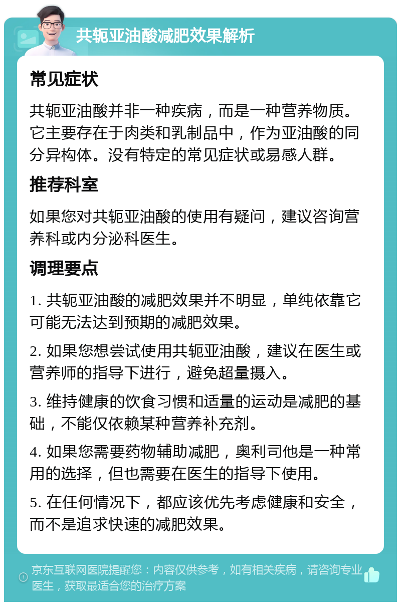 共轭亚油酸减肥效果解析 常见症状 共轭亚油酸并非一种疾病，而是一种营养物质。它主要存在于肉类和乳制品中，作为亚油酸的同分异构体。没有特定的常见症状或易感人群。 推荐科室 如果您对共轭亚油酸的使用有疑问，建议咨询营养科或内分泌科医生。 调理要点 1. 共轭亚油酸的减肥效果并不明显，单纯依靠它可能无法达到预期的减肥效果。 2. 如果您想尝试使用共轭亚油酸，建议在医生或营养师的指导下进行，避免超量摄入。 3. 维持健康的饮食习惯和适量的运动是减肥的基础，不能仅依赖某种营养补充剂。 4. 如果您需要药物辅助减肥，奥利司他是一种常用的选择，但也需要在医生的指导下使用。 5. 在任何情况下，都应该优先考虑健康和安全，而不是追求快速的减肥效果。