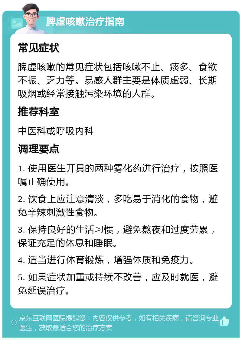 脾虚咳嗽治疗指南 常见症状 脾虚咳嗽的常见症状包括咳嗽不止、痰多、食欲不振、乏力等。易感人群主要是体质虚弱、长期吸烟或经常接触污染环境的人群。 推荐科室 中医科或呼吸内科 调理要点 1. 使用医生开具的两种雾化药进行治疗，按照医嘱正确使用。 2. 饮食上应注意清淡，多吃易于消化的食物，避免辛辣刺激性食物。 3. 保持良好的生活习惯，避免熬夜和过度劳累，保证充足的休息和睡眠。 4. 适当进行体育锻炼，增强体质和免疫力。 5. 如果症状加重或持续不改善，应及时就医，避免延误治疗。