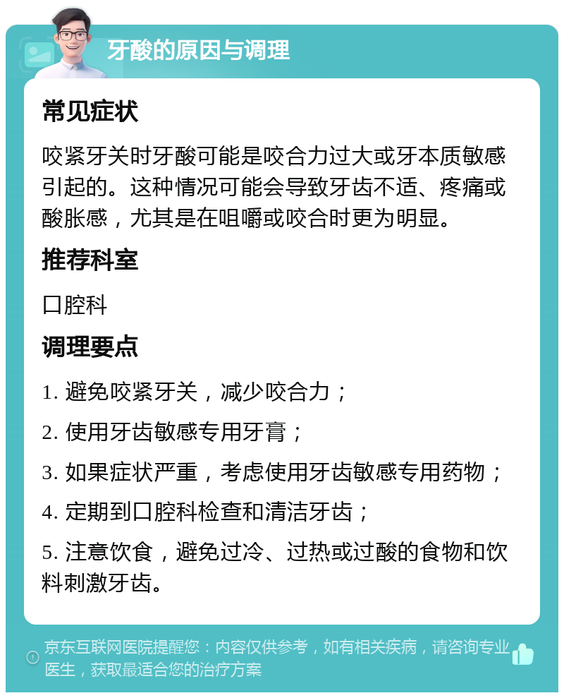 牙酸的原因与调理 常见症状 咬紧牙关时牙酸可能是咬合力过大或牙本质敏感引起的。这种情况可能会导致牙齿不适、疼痛或酸胀感，尤其是在咀嚼或咬合时更为明显。 推荐科室 口腔科 调理要点 1. 避免咬紧牙关，减少咬合力； 2. 使用牙齿敏感专用牙膏； 3. 如果症状严重，考虑使用牙齿敏感专用药物； 4. 定期到口腔科检查和清洁牙齿； 5. 注意饮食，避免过冷、过热或过酸的食物和饮料刺激牙齿。