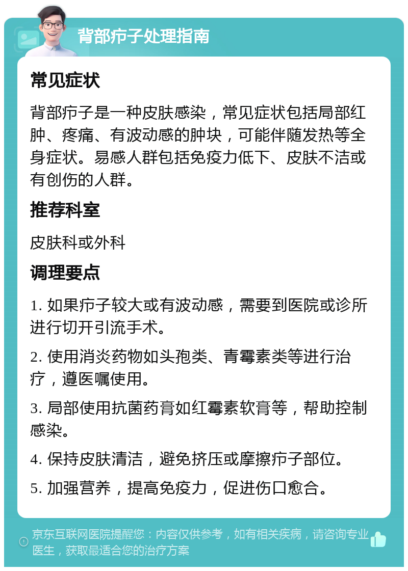 背部疖子处理指南 常见症状 背部疖子是一种皮肤感染，常见症状包括局部红肿、疼痛、有波动感的肿块，可能伴随发热等全身症状。易感人群包括免疫力低下、皮肤不洁或有创伤的人群。 推荐科室 皮肤科或外科 调理要点 1. 如果疖子较大或有波动感，需要到医院或诊所进行切开引流手术。 2. 使用消炎药物如头孢类、青霉素类等进行治疗，遵医嘱使用。 3. 局部使用抗菌药膏如红霉素软膏等，帮助控制感染。 4. 保持皮肤清洁，避免挤压或摩擦疖子部位。 5. 加强营养，提高免疫力，促进伤口愈合。