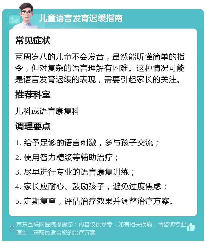 儿童语言发育迟缓指南 常见症状 两周岁八的儿童不会发音，虽然能听懂简单的指令，但对复杂的语言理解有困难。这种情况可能是语言发育迟缓的表现，需要引起家长的关注。 推荐科室 儿科或语言康复科 调理要点 1. 给予足够的语言刺激，多与孩子交流； 2. 使用智力糖浆等辅助治疗； 3. 尽早进行专业的语言康复训练； 4. 家长应耐心、鼓励孩子，避免过度焦虑； 5. 定期复查，评估治疗效果并调整治疗方案。