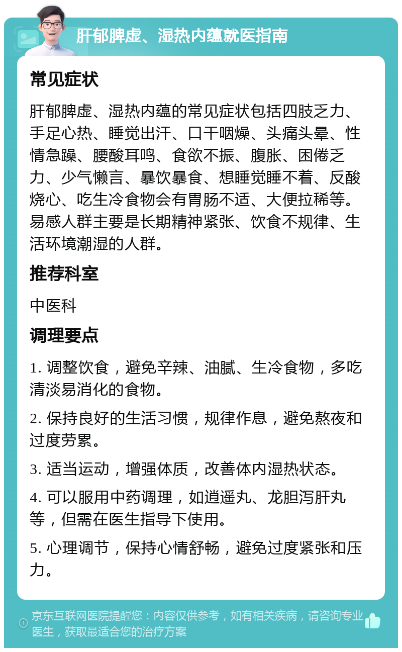 肝郁脾虚、湿热内蕴就医指南 常见症状 肝郁脾虚、湿热内蕴的常见症状包括四肢乏力、手足心热、睡觉出汗、口干咽燥、头痛头晕、性情急躁、腰酸耳鸣、食欲不振、腹胀、困倦乏力、少气懒言、暴饮暴食、想睡觉睡不着、反酸烧心、吃生冷食物会有胃肠不适、大便拉稀等。易感人群主要是长期精神紧张、饮食不规律、生活环境潮湿的人群。 推荐科室 中医科 调理要点 1. 调整饮食，避免辛辣、油腻、生冷食物，多吃清淡易消化的食物。 2. 保持良好的生活习惯，规律作息，避免熬夜和过度劳累。 3. 适当运动，增强体质，改善体内湿热状态。 4. 可以服用中药调理，如逍遥丸、龙胆泻肝丸等，但需在医生指导下使用。 5. 心理调节，保持心情舒畅，避免过度紧张和压力。