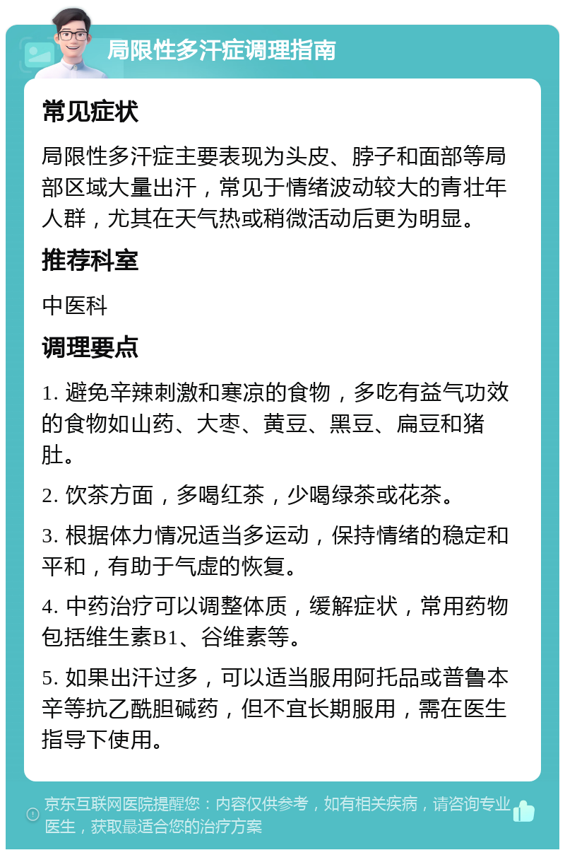 局限性多汗症调理指南 常见症状 局限性多汗症主要表现为头皮、脖子和面部等局部区域大量出汗，常见于情绪波动较大的青壮年人群，尤其在天气热或稍微活动后更为明显。 推荐科室 中医科 调理要点 1. 避免辛辣刺激和寒凉的食物，多吃有益气功效的食物如山药、大枣、黄豆、黑豆、扁豆和猪肚。 2. 饮茶方面，多喝红茶，少喝绿茶或花茶。 3. 根据体力情况适当多运动，保持情绪的稳定和平和，有助于气虚的恢复。 4. 中药治疗可以调整体质，缓解症状，常用药物包括维生素B1、谷维素等。 5. 如果出汗过多，可以适当服用阿托品或普鲁本辛等抗乙酰胆碱药，但不宜长期服用，需在医生指导下使用。