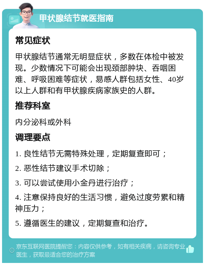 甲状腺结节就医指南 常见症状 甲状腺结节通常无明显症状，多数在体检中被发现。少数情况下可能会出现颈部肿块、吞咽困难、呼吸困难等症状，易感人群包括女性、40岁以上人群和有甲状腺疾病家族史的人群。 推荐科室 内分泌科或外科 调理要点 1. 良性结节无需特殊处理，定期复查即可； 2. 恶性结节建议手术切除； 3. 可以尝试使用小金丹进行治疗； 4. 注意保持良好的生活习惯，避免过度劳累和精神压力； 5. 遵循医生的建议，定期复查和治疗。