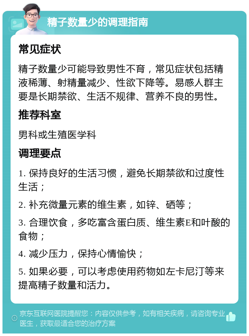 精子数量少的调理指南 常见症状 精子数量少可能导致男性不育，常见症状包括精液稀薄、射精量减少、性欲下降等。易感人群主要是长期禁欲、生活不规律、营养不良的男性。 推荐科室 男科或生殖医学科 调理要点 1. 保持良好的生活习惯，避免长期禁欲和过度性生活； 2. 补充微量元素的维生素，如锌、硒等； 3. 合理饮食，多吃富含蛋白质、维生素E和叶酸的食物； 4. 减少压力，保持心情愉快； 5. 如果必要，可以考虑使用药物如左卡尼汀等来提高精子数量和活力。