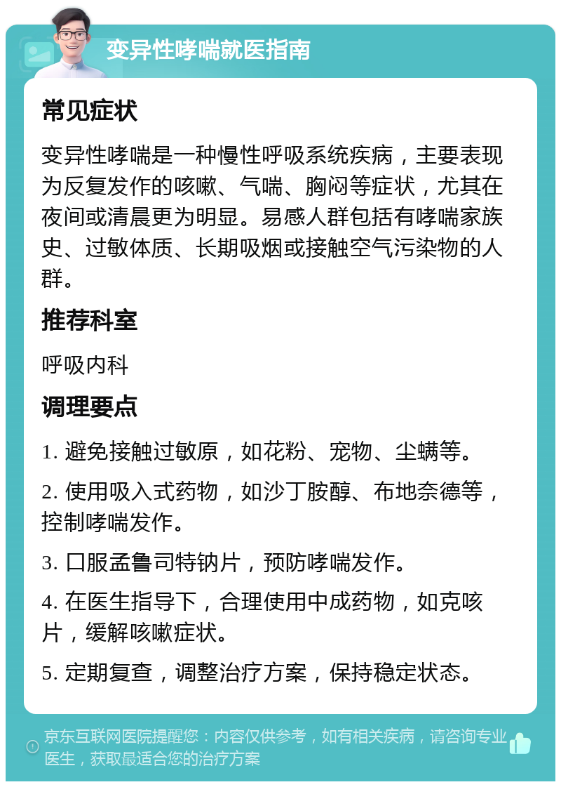 变异性哮喘就医指南 常见症状 变异性哮喘是一种慢性呼吸系统疾病，主要表现为反复发作的咳嗽、气喘、胸闷等症状，尤其在夜间或清晨更为明显。易感人群包括有哮喘家族史、过敏体质、长期吸烟或接触空气污染物的人群。 推荐科室 呼吸内科 调理要点 1. 避免接触过敏原，如花粉、宠物、尘螨等。 2. 使用吸入式药物，如沙丁胺醇、布地奈德等，控制哮喘发作。 3. 口服孟鲁司特钠片，预防哮喘发作。 4. 在医生指导下，合理使用中成药物，如克咳片，缓解咳嗽症状。 5. 定期复查，调整治疗方案，保持稳定状态。