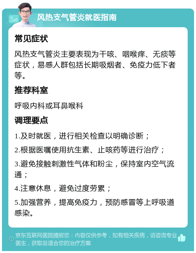 风热支气管炎就医指南 常见症状 风热支气管炎主要表现为干咳、咽喉痒、无痰等症状，易感人群包括长期吸烟者、免疫力低下者等。 推荐科室 呼吸内科或耳鼻喉科 调理要点 1.及时就医，进行相关检查以明确诊断； 2.根据医嘱使用抗生素、止咳药等进行治疗； 3.避免接触刺激性气体和粉尘，保持室内空气流通； 4.注意休息，避免过度劳累； 5.加强营养，提高免疫力，预防感冒等上呼吸道感染。