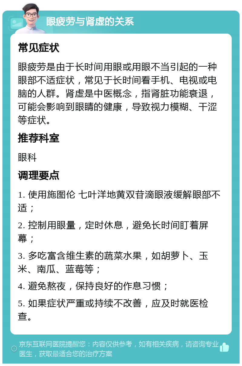 眼疲劳与肾虚的关系 常见症状 眼疲劳是由于长时间用眼或用眼不当引起的一种眼部不适症状，常见于长时间看手机、电视或电脑的人群。肾虚是中医概念，指肾脏功能衰退，可能会影响到眼睛的健康，导致视力模糊、干涩等症状。 推荐科室 眼科 调理要点 1. 使用施图伦 七叶洋地黄双苷滴眼液缓解眼部不适； 2. 控制用眼量，定时休息，避免长时间盯着屏幕； 3. 多吃富含维生素的蔬菜水果，如胡萝卜、玉米、南瓜、蓝莓等； 4. 避免熬夜，保持良好的作息习惯； 5. 如果症状严重或持续不改善，应及时就医检查。