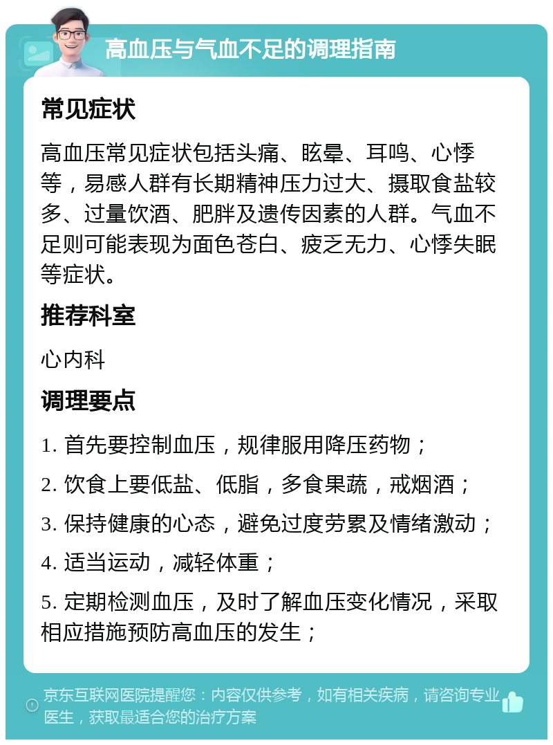 高血压与气血不足的调理指南 常见症状 高血压常见症状包括头痛、眩晕、耳鸣、心悸等，易感人群有长期精神压力过大、摄取食盐较多、过量饮酒、肥胖及遗传因素的人群。气血不足则可能表现为面色苍白、疲乏无力、心悸失眠等症状。 推荐科室 心内科 调理要点 1. 首先要控制血压，规律服用降压药物； 2. 饮食上要低盐、低脂，多食果蔬，戒烟酒； 3. 保持健康的心态，避免过度劳累及情绪激动； 4. 适当运动，减轻体重； 5. 定期检测血压，及时了解血压变化情况，采取相应措施预防高血压的发生；