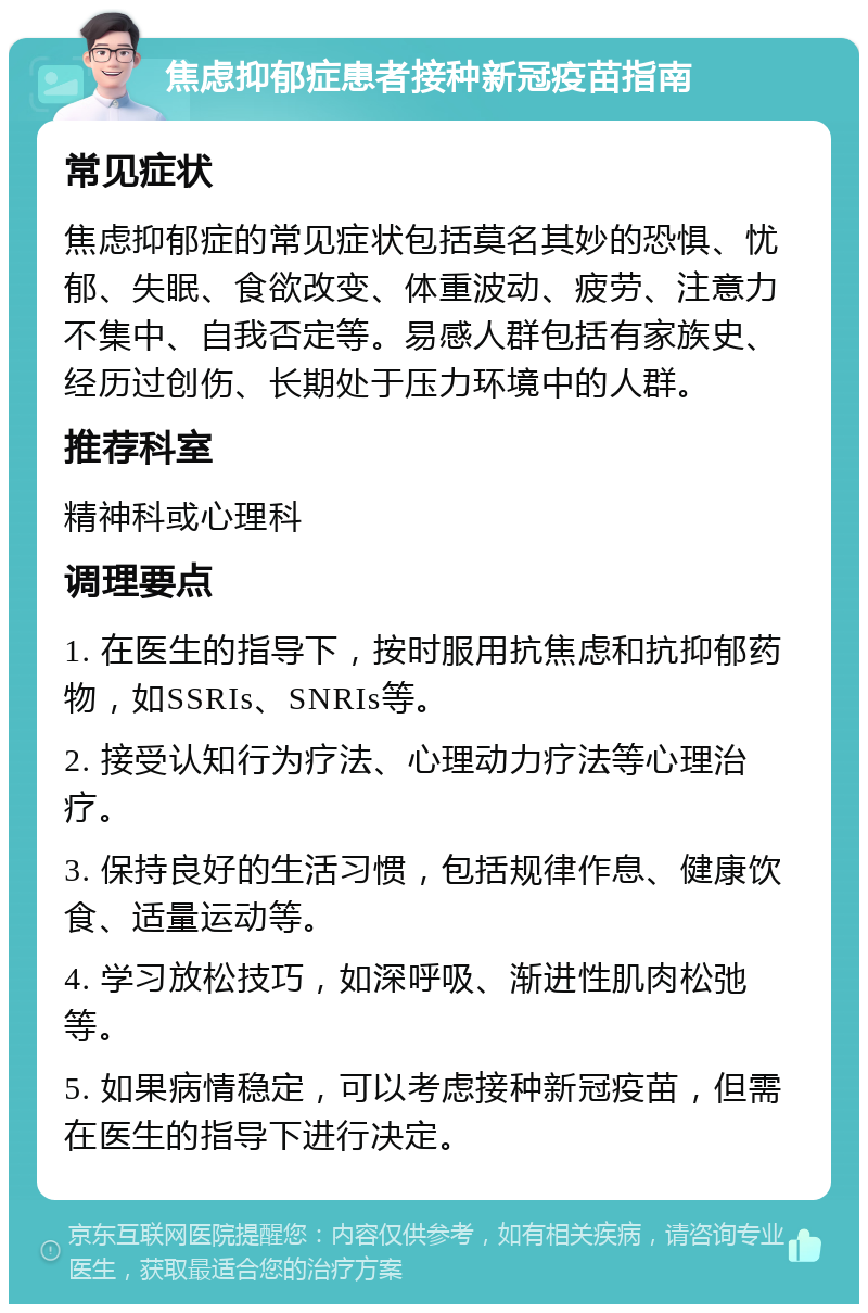 焦虑抑郁症患者接种新冠疫苗指南 常见症状 焦虑抑郁症的常见症状包括莫名其妙的恐惧、忧郁、失眠、食欲改变、体重波动、疲劳、注意力不集中、自我否定等。易感人群包括有家族史、经历过创伤、长期处于压力环境中的人群。 推荐科室 精神科或心理科 调理要点 1. 在医生的指导下，按时服用抗焦虑和抗抑郁药物，如SSRIs、SNRIs等。 2. 接受认知行为疗法、心理动力疗法等心理治疗。 3. 保持良好的生活习惯，包括规律作息、健康饮食、适量运动等。 4. 学习放松技巧，如深呼吸、渐进性肌肉松弛等。 5. 如果病情稳定，可以考虑接种新冠疫苗，但需在医生的指导下进行决定。