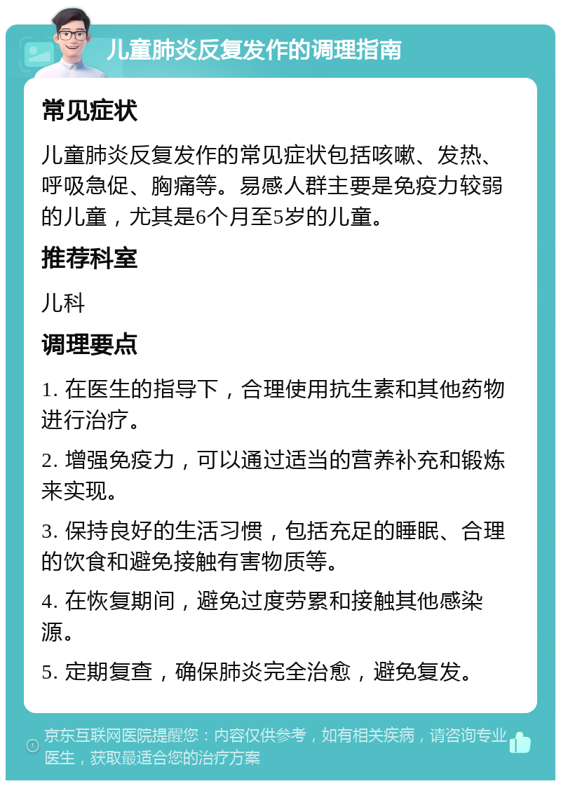 儿童肺炎反复发作的调理指南 常见症状 儿童肺炎反复发作的常见症状包括咳嗽、发热、呼吸急促、胸痛等。易感人群主要是免疫力较弱的儿童，尤其是6个月至5岁的儿童。 推荐科室 儿科 调理要点 1. 在医生的指导下，合理使用抗生素和其他药物进行治疗。 2. 增强免疫力，可以通过适当的营养补充和锻炼来实现。 3. 保持良好的生活习惯，包括充足的睡眠、合理的饮食和避免接触有害物质等。 4. 在恢复期间，避免过度劳累和接触其他感染源。 5. 定期复查，确保肺炎完全治愈，避免复发。