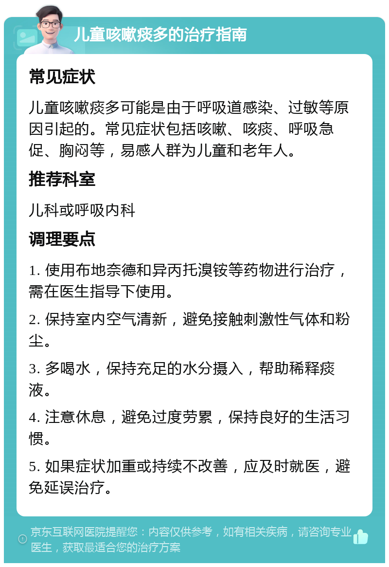 儿童咳嗽痰多的治疗指南 常见症状 儿童咳嗽痰多可能是由于呼吸道感染、过敏等原因引起的。常见症状包括咳嗽、咳痰、呼吸急促、胸闷等，易感人群为儿童和老年人。 推荐科室 儿科或呼吸内科 调理要点 1. 使用布地奈德和异丙托溴铵等药物进行治疗，需在医生指导下使用。 2. 保持室内空气清新，避免接触刺激性气体和粉尘。 3. 多喝水，保持充足的水分摄入，帮助稀释痰液。 4. 注意休息，避免过度劳累，保持良好的生活习惯。 5. 如果症状加重或持续不改善，应及时就医，避免延误治疗。