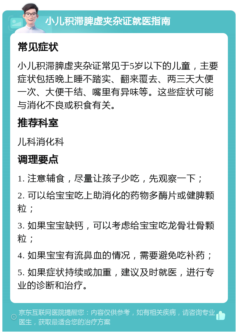 小儿积滞脾虚夹杂证就医指南 常见症状 小儿积滞脾虚夹杂证常见于5岁以下的儿童，主要症状包括晚上睡不踏实、翻来覆去、两三天大便一次、大便干结、嘴里有异味等。这些症状可能与消化不良或积食有关。 推荐科室 儿科消化科 调理要点 1. 注意辅食，尽量让孩子少吃，先观察一下； 2. 可以给宝宝吃上助消化的药物多酶片或健脾颗粒； 3. 如果宝宝缺钙，可以考虑给宝宝吃龙骨壮骨颗粒； 4. 如果宝宝有流鼻血的情况，需要避免吃补药； 5. 如果症状持续或加重，建议及时就医，进行专业的诊断和治疗。