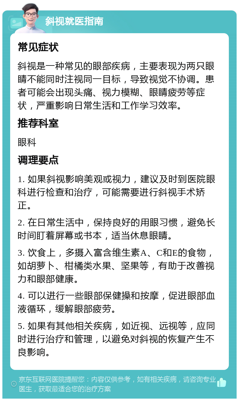 斜视就医指南 常见症状 斜视是一种常见的眼部疾病，主要表现为两只眼睛不能同时注视同一目标，导致视觉不协调。患者可能会出现头痛、视力模糊、眼睛疲劳等症状，严重影响日常生活和工作学习效率。 推荐科室 眼科 调理要点 1. 如果斜视影响美观或视力，建议及时到医院眼科进行检查和治疗，可能需要进行斜视手术矫正。 2. 在日常生活中，保持良好的用眼习惯，避免长时间盯着屏幕或书本，适当休息眼睛。 3. 饮食上，多摄入富含维生素A、C和E的食物，如胡萝卜、柑橘类水果、坚果等，有助于改善视力和眼部健康。 4. 可以进行一些眼部保健操和按摩，促进眼部血液循环，缓解眼部疲劳。 5. 如果有其他相关疾病，如近视、远视等，应同时进行治疗和管理，以避免对斜视的恢复产生不良影响。