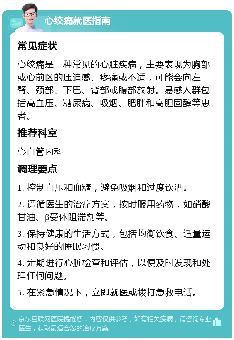 心绞痛就医指南 常见症状 心绞痛是一种常见的心脏疾病，主要表现为胸部或心前区的压迫感、疼痛或不适，可能会向左臂、颈部、下巴、背部或腹部放射。易感人群包括高血压、糖尿病、吸烟、肥胖和高胆固醇等患者。 推荐科室 心血管内科 调理要点 1. 控制血压和血糖，避免吸烟和过度饮酒。 2. 遵循医生的治疗方案，按时服用药物，如硝酸甘油、β受体阻滞剂等。 3. 保持健康的生活方式，包括均衡饮食、适量运动和良好的睡眠习惯。 4. 定期进行心脏检查和评估，以便及时发现和处理任何问题。 5. 在紧急情况下，立即就医或拨打急救电话。