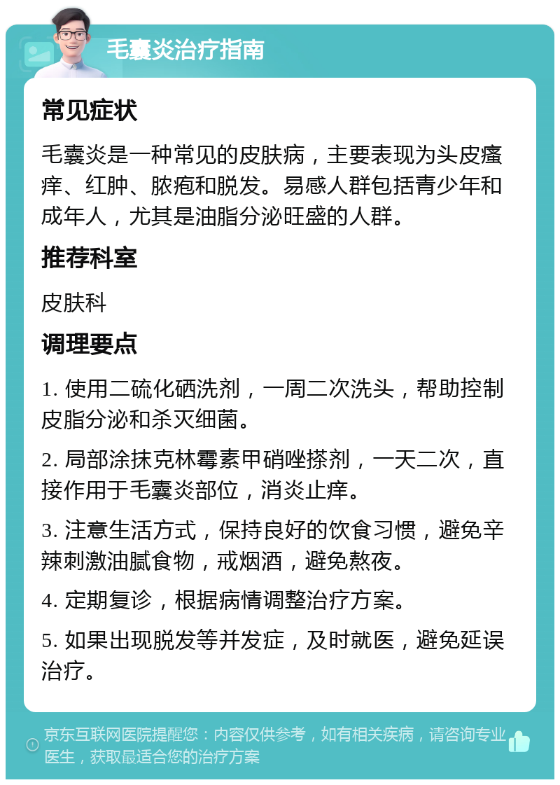 毛囊炎治疗指南 常见症状 毛囊炎是一种常见的皮肤病，主要表现为头皮瘙痒、红肿、脓疱和脱发。易感人群包括青少年和成年人，尤其是油脂分泌旺盛的人群。 推荐科室 皮肤科 调理要点 1. 使用二硫化硒洗剂，一周二次洗头，帮助控制皮脂分泌和杀灭细菌。 2. 局部涂抹克林霉素甲硝唑搽剂，一天二次，直接作用于毛囊炎部位，消炎止痒。 3. 注意生活方式，保持良好的饮食习惯，避免辛辣刺激油腻食物，戒烟酒，避免熬夜。 4. 定期复诊，根据病情调整治疗方案。 5. 如果出现脱发等并发症，及时就医，避免延误治疗。