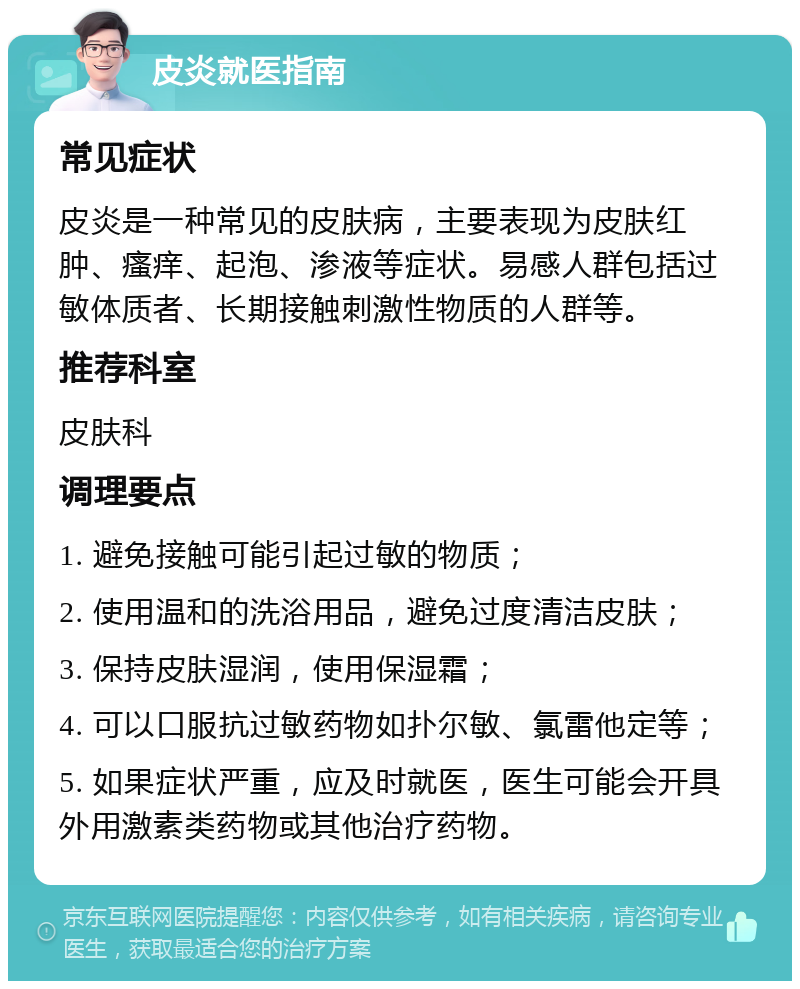 皮炎就医指南 常见症状 皮炎是一种常见的皮肤病，主要表现为皮肤红肿、瘙痒、起泡、渗液等症状。易感人群包括过敏体质者、长期接触刺激性物质的人群等。 推荐科室 皮肤科 调理要点 1. 避免接触可能引起过敏的物质； 2. 使用温和的洗浴用品，避免过度清洁皮肤； 3. 保持皮肤湿润，使用保湿霜； 4. 可以口服抗过敏药物如扑尔敏、氯雷他定等； 5. 如果症状严重，应及时就医，医生可能会开具外用激素类药物或其他治疗药物。