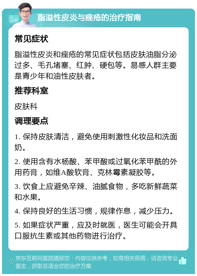 脂溢性皮炎与痤疮的治疗指南 常见症状 脂溢性皮炎和痤疮的常见症状包括皮肤油脂分泌过多、毛孔堵塞、红肿、硬包等。易感人群主要是青少年和油性皮肤者。 推荐科室 皮肤科 调理要点 1. 保持皮肤清洁，避免使用刺激性化妆品和洗面奶。 2. 使用含有水杨酸、苯甲酸或过氧化苯甲酰的外用药膏，如维A酸软膏、克林霉素凝胶等。 3. 饮食上应避免辛辣、油腻食物，多吃新鲜蔬菜和水果。 4. 保持良好的生活习惯，规律作息，减少压力。 5. 如果症状严重，应及时就医，医生可能会开具口服抗生素或其他药物进行治疗。