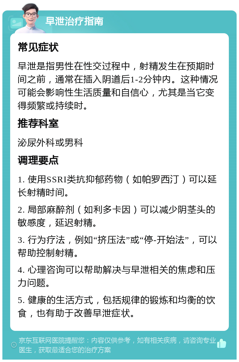 早泄治疗指南 常见症状 早泄是指男性在性交过程中，射精发生在预期时间之前，通常在插入阴道后1-2分钟内。这种情况可能会影响性生活质量和自信心，尤其是当它变得频繁或持续时。 推荐科室 泌尿外科或男科 调理要点 1. 使用SSRI类抗抑郁药物（如帕罗西汀）可以延长射精时间。 2. 局部麻醉剂（如利多卡因）可以减少阴茎头的敏感度，延迟射精。 3. 行为疗法，例如“挤压法”或“停-开始法”，可以帮助控制射精。 4. 心理咨询可以帮助解决与早泄相关的焦虑和压力问题。 5. 健康的生活方式，包括规律的锻炼和均衡的饮食，也有助于改善早泄症状。