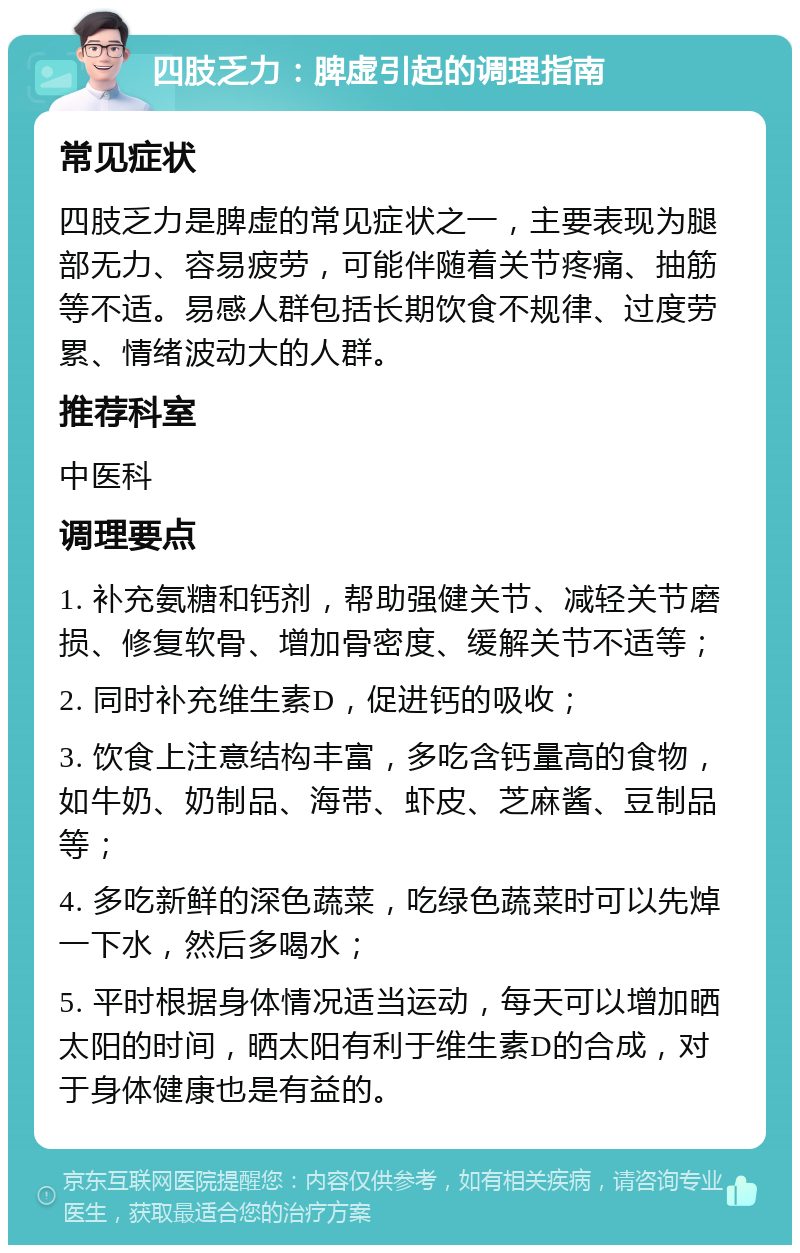 四肢乏力：脾虚引起的调理指南 常见症状 四肢乏力是脾虚的常见症状之一，主要表现为腿部无力、容易疲劳，可能伴随着关节疼痛、抽筋等不适。易感人群包括长期饮食不规律、过度劳累、情绪波动大的人群。 推荐科室 中医科 调理要点 1. 补充氨糖和钙剂，帮助强健关节、减轻关节磨损、修复软骨、增加骨密度、缓解关节不适等； 2. 同时补充维生素D，促进钙的吸收； 3. 饮食上注意结构丰富，多吃含钙量高的食物，如牛奶、奶制品、海带、虾皮、芝麻酱、豆制品等； 4. 多吃新鲜的深色蔬菜，吃绿色蔬菜时可以先焯一下水，然后多喝水； 5. 平时根据身体情况适当运动，每天可以增加晒太阳的时间，晒太阳有利于维生素D的合成，对于身体健康也是有益的。