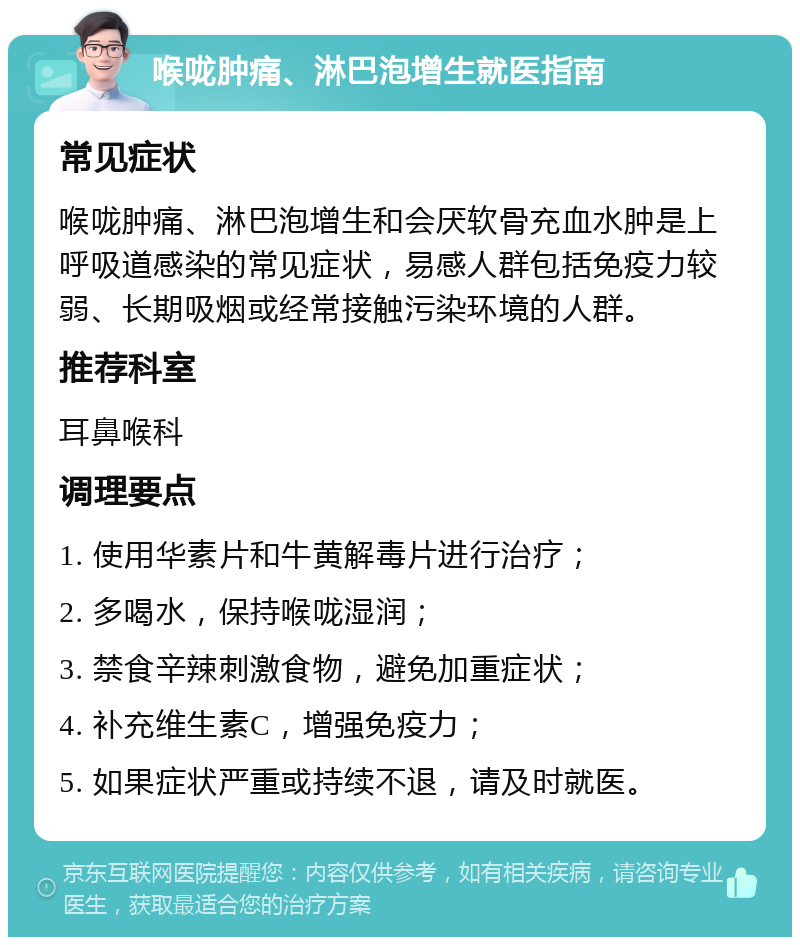 喉咙肿痛、淋巴泡增生就医指南 常见症状 喉咙肿痛、淋巴泡增生和会厌软骨充血水肿是上呼吸道感染的常见症状，易感人群包括免疫力较弱、长期吸烟或经常接触污染环境的人群。 推荐科室 耳鼻喉科 调理要点 1. 使用华素片和牛黄解毒片进行治疗； 2. 多喝水，保持喉咙湿润； 3. 禁食辛辣刺激食物，避免加重症状； 4. 补充维生素C，增强免疫力； 5. 如果症状严重或持续不退，请及时就医。