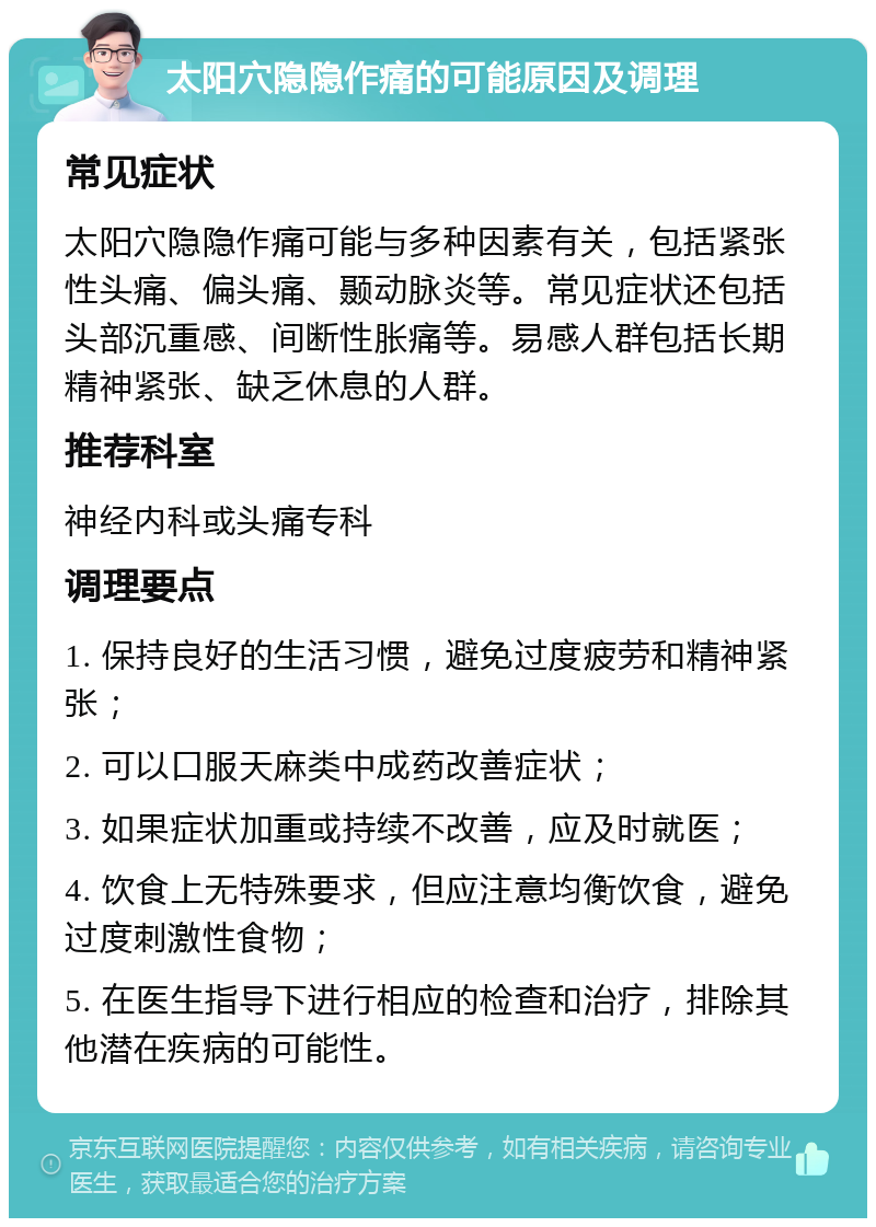 太阳穴隐隐作痛的可能原因及调理 常见症状 太阳穴隐隐作痛可能与多种因素有关，包括紧张性头痛、偏头痛、颞动脉炎等。常见症状还包括头部沉重感、间断性胀痛等。易感人群包括长期精神紧张、缺乏休息的人群。 推荐科室 神经内科或头痛专科 调理要点 1. 保持良好的生活习惯，避免过度疲劳和精神紧张； 2. 可以口服天麻类中成药改善症状； 3. 如果症状加重或持续不改善，应及时就医； 4. 饮食上无特殊要求，但应注意均衡饮食，避免过度刺激性食物； 5. 在医生指导下进行相应的检查和治疗，排除其他潜在疾病的可能性。