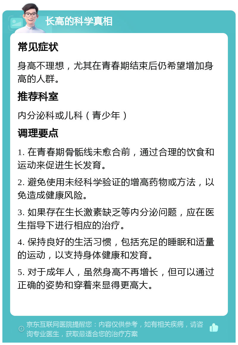 长高的科学真相 常见症状 身高不理想，尤其在青春期结束后仍希望增加身高的人群。 推荐科室 内分泌科或儿科（青少年） 调理要点 1. 在青春期骨骺线未愈合前，通过合理的饮食和运动来促进生长发育。 2. 避免使用未经科学验证的增高药物或方法，以免造成健康风险。 3. 如果存在生长激素缺乏等内分泌问题，应在医生指导下进行相应的治疗。 4. 保持良好的生活习惯，包括充足的睡眠和适量的运动，以支持身体健康和发育。 5. 对于成年人，虽然身高不再增长，但可以通过正确的姿势和穿着来显得更高大。