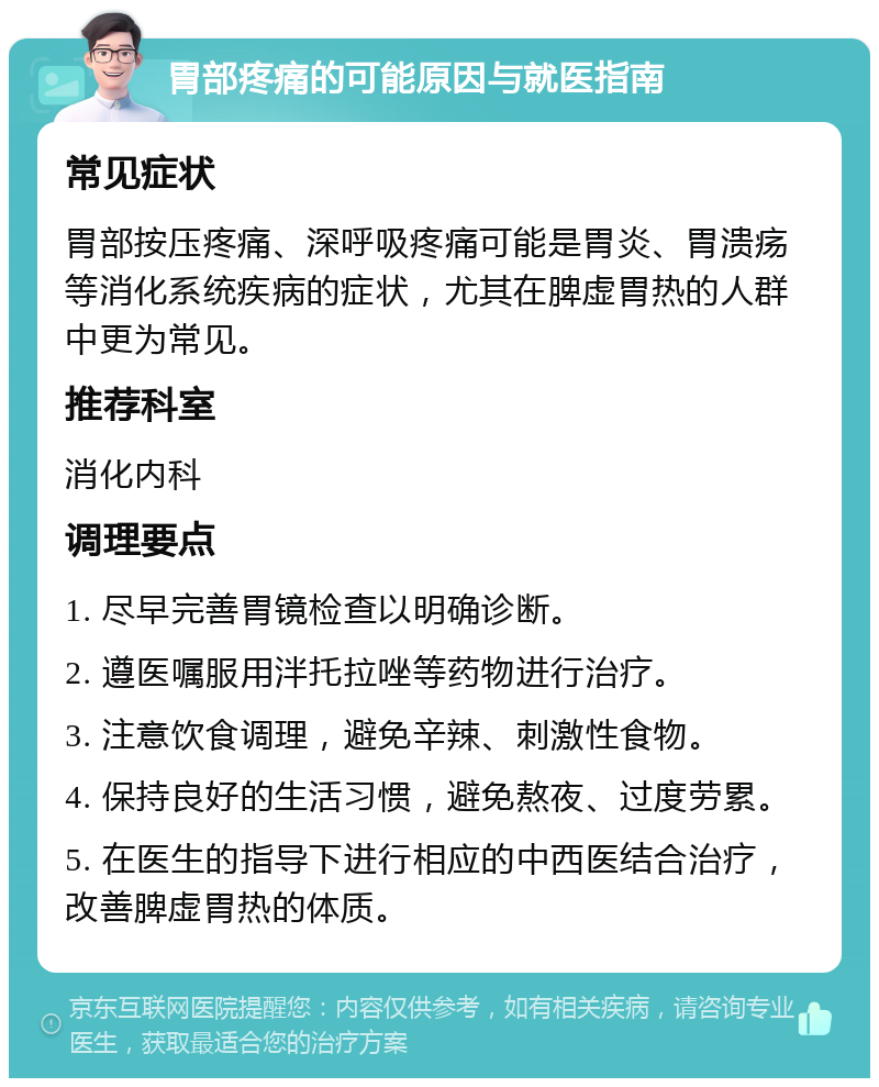 胃部疼痛的可能原因与就医指南 常见症状 胃部按压疼痛、深呼吸疼痛可能是胃炎、胃溃疡等消化系统疾病的症状，尤其在脾虚胃热的人群中更为常见。 推荐科室 消化内科 调理要点 1. 尽早完善胃镜检查以明确诊断。 2. 遵医嘱服用泮托拉唑等药物进行治疗。 3. 注意饮食调理，避免辛辣、刺激性食物。 4. 保持良好的生活习惯，避免熬夜、过度劳累。 5. 在医生的指导下进行相应的中西医结合治疗，改善脾虚胃热的体质。