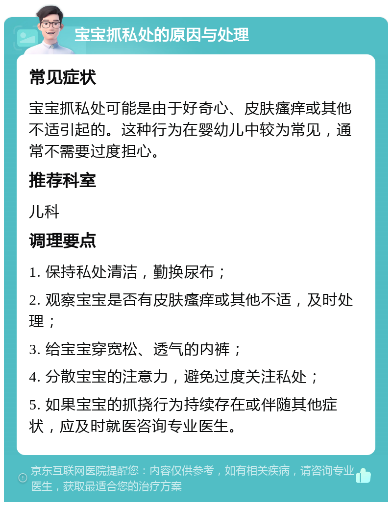 宝宝抓私处的原因与处理 常见症状 宝宝抓私处可能是由于好奇心、皮肤瘙痒或其他不适引起的。这种行为在婴幼儿中较为常见，通常不需要过度担心。 推荐科室 儿科 调理要点 1. 保持私处清洁，勤换尿布； 2. 观察宝宝是否有皮肤瘙痒或其他不适，及时处理； 3. 给宝宝穿宽松、透气的内裤； 4. 分散宝宝的注意力，避免过度关注私处； 5. 如果宝宝的抓挠行为持续存在或伴随其他症状，应及时就医咨询专业医生。