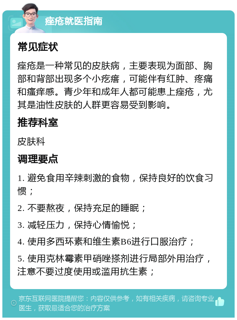 痤疮就医指南 常见症状 痤疮是一种常见的皮肤病，主要表现为面部、胸部和背部出现多个小疙瘩，可能伴有红肿、疼痛和瘙痒感。青少年和成年人都可能患上痤疮，尤其是油性皮肤的人群更容易受到影响。 推荐科室 皮肤科 调理要点 1. 避免食用辛辣刺激的食物，保持良好的饮食习惯； 2. 不要熬夜，保持充足的睡眠； 3. 减轻压力，保持心情愉悦； 4. 使用多西环素和维生素B6进行口服治疗； 5. 使用克林霉素甲硝唑搽剂进行局部外用治疗，注意不要过度使用或滥用抗生素；