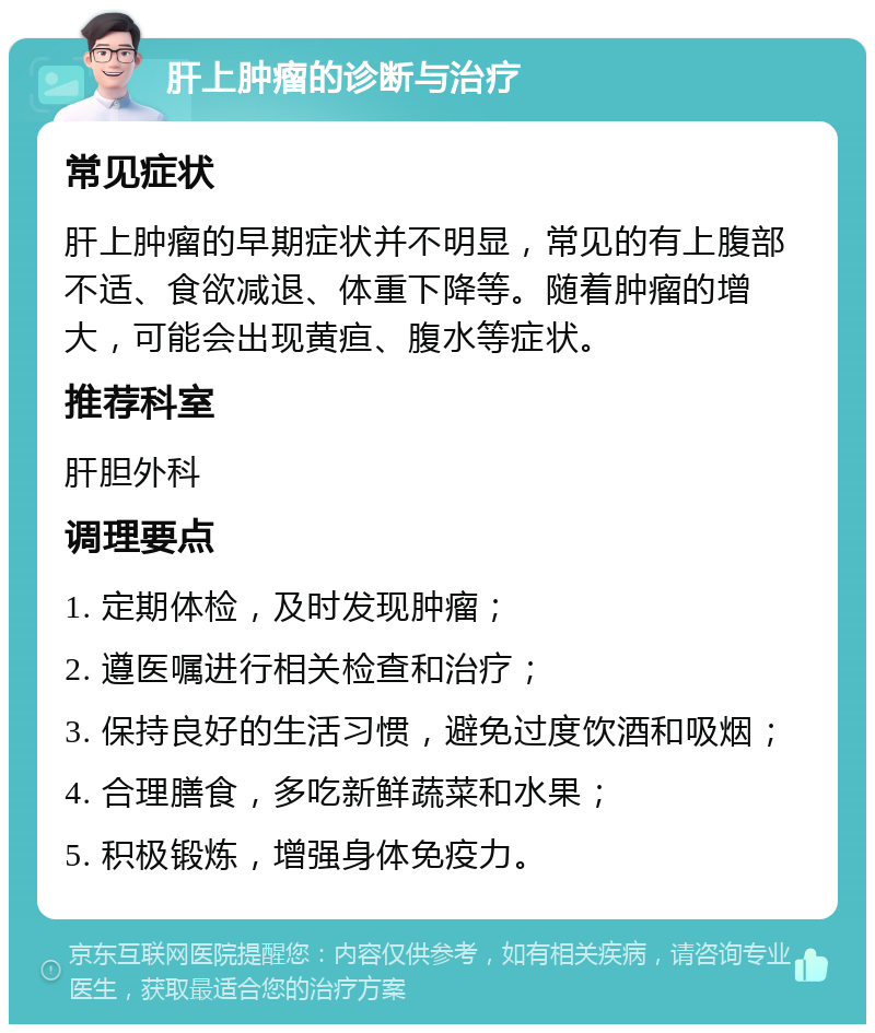 肝上肿瘤的诊断与治疗 常见症状 肝上肿瘤的早期症状并不明显，常见的有上腹部不适、食欲减退、体重下降等。随着肿瘤的增大，可能会出现黄疸、腹水等症状。 推荐科室 肝胆外科 调理要点 1. 定期体检，及时发现肿瘤； 2. 遵医嘱进行相关检查和治疗； 3. 保持良好的生活习惯，避免过度饮酒和吸烟； 4. 合理膳食，多吃新鲜蔬菜和水果； 5. 积极锻炼，增强身体免疫力。