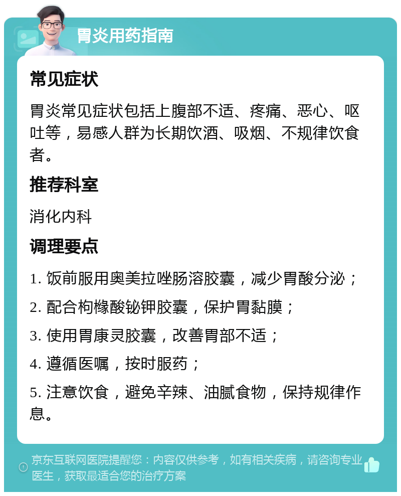 胃炎用药指南 常见症状 胃炎常见症状包括上腹部不适、疼痛、恶心、呕吐等，易感人群为长期饮酒、吸烟、不规律饮食者。 推荐科室 消化内科 调理要点 1. 饭前服用奥美拉唑肠溶胶囊，减少胃酸分泌； 2. 配合枸橼酸铋钾胶囊，保护胃黏膜； 3. 使用胃康灵胶囊，改善胃部不适； 4. 遵循医嘱，按时服药； 5. 注意饮食，避免辛辣、油腻食物，保持规律作息。