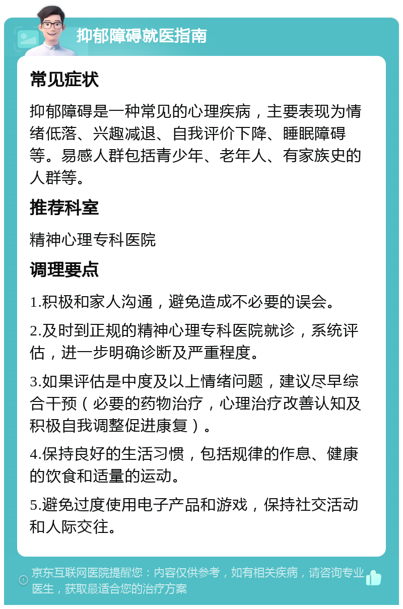 抑郁障碍就医指南 常见症状 抑郁障碍是一种常见的心理疾病，主要表现为情绪低落、兴趣减退、自我评价下降、睡眠障碍等。易感人群包括青少年、老年人、有家族史的人群等。 推荐科室 精神心理专科医院 调理要点 1.积极和家人沟通，避免造成不必要的误会。 2.及时到正规的精神心理专科医院就诊，系统评估，进一步明确诊断及严重程度。 3.如果评估是中度及以上情绪问题，建议尽早综合干预（必要的药物治疗，心理治疗改善认知及积极自我调整促进康复）。 4.保持良好的生活习惯，包括规律的作息、健康的饮食和适量的运动。 5.避免过度使用电子产品和游戏，保持社交活动和人际交往。