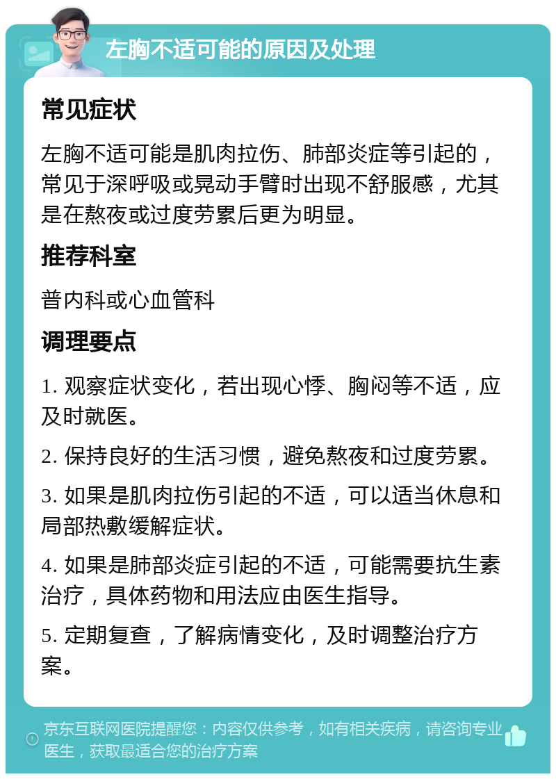 左胸不适可能的原因及处理 常见症状 左胸不适可能是肌肉拉伤、肺部炎症等引起的，常见于深呼吸或晃动手臂时出现不舒服感，尤其是在熬夜或过度劳累后更为明显。 推荐科室 普内科或心血管科 调理要点 1. 观察症状变化，若出现心悸、胸闷等不适，应及时就医。 2. 保持良好的生活习惯，避免熬夜和过度劳累。 3. 如果是肌肉拉伤引起的不适，可以适当休息和局部热敷缓解症状。 4. 如果是肺部炎症引起的不适，可能需要抗生素治疗，具体药物和用法应由医生指导。 5. 定期复查，了解病情变化，及时调整治疗方案。