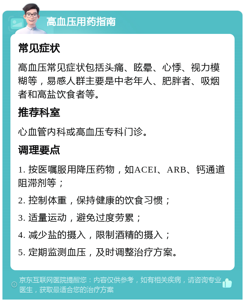 高血压用药指南 常见症状 高血压常见症状包括头痛、眩晕、心悸、视力模糊等，易感人群主要是中老年人、肥胖者、吸烟者和高盐饮食者等。 推荐科室 心血管内科或高血压专科门诊。 调理要点 1. 按医嘱服用降压药物，如ACEI、ARB、钙通道阻滞剂等； 2. 控制体重，保持健康的饮食习惯； 3. 适量运动，避免过度劳累； 4. 减少盐的摄入，限制酒精的摄入； 5. 定期监测血压，及时调整治疗方案。