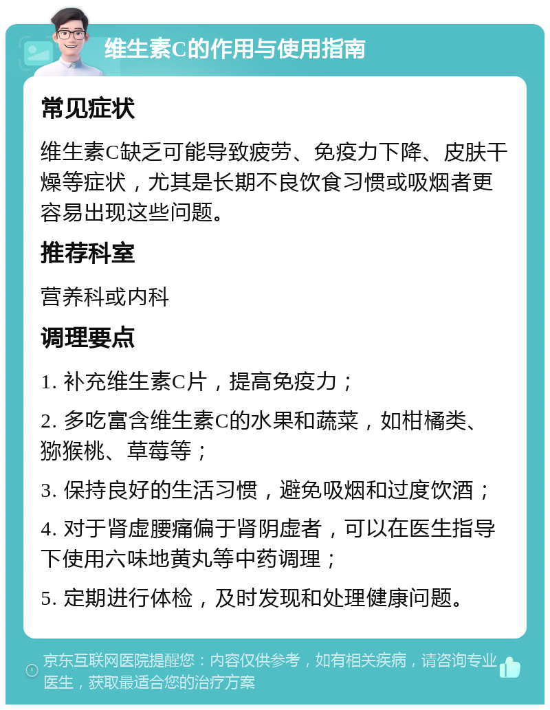 维生素C的作用与使用指南 常见症状 维生素C缺乏可能导致疲劳、免疫力下降、皮肤干燥等症状，尤其是长期不良饮食习惯或吸烟者更容易出现这些问题。 推荐科室 营养科或内科 调理要点 1. 补充维生素C片，提高免疫力； 2. 多吃富含维生素C的水果和蔬菜，如柑橘类、猕猴桃、草莓等； 3. 保持良好的生活习惯，避免吸烟和过度饮酒； 4. 对于肾虚腰痛偏于肾阴虚者，可以在医生指导下使用六味地黄丸等中药调理； 5. 定期进行体检，及时发现和处理健康问题。