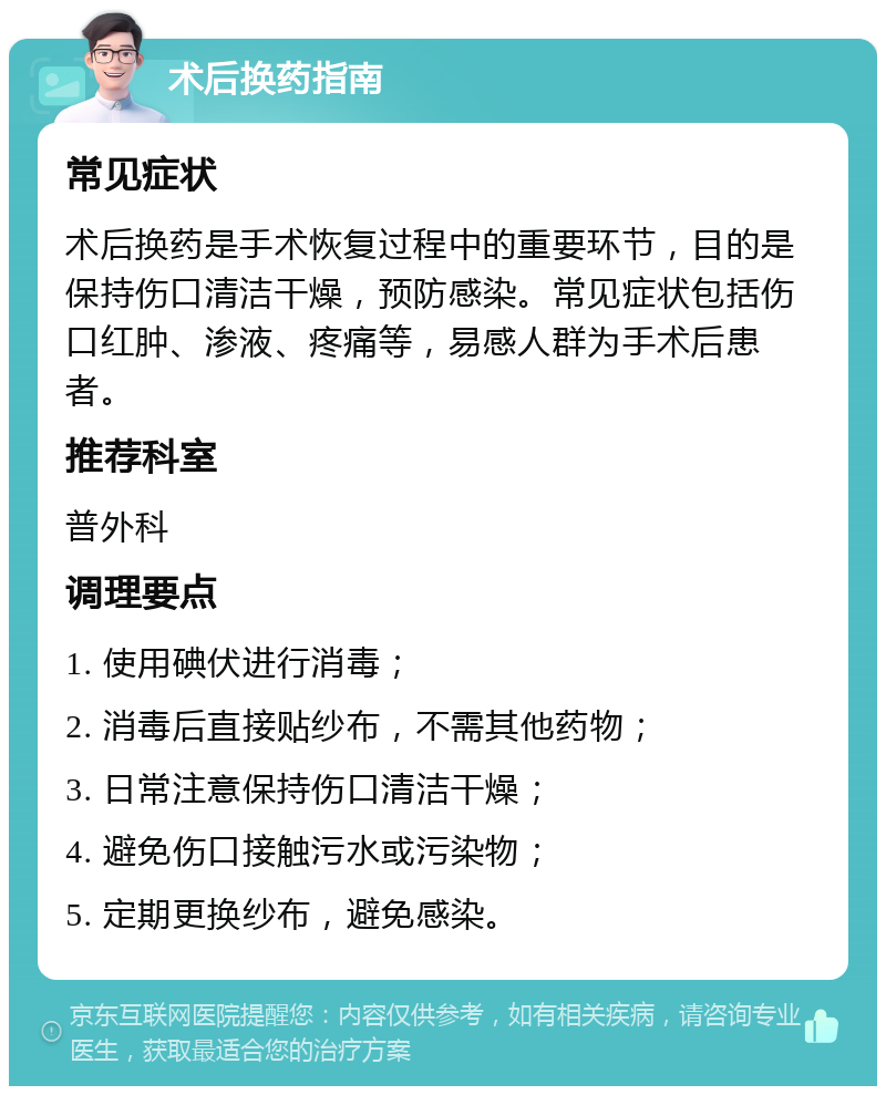 术后换药指南 常见症状 术后换药是手术恢复过程中的重要环节，目的是保持伤口清洁干燥，预防感染。常见症状包括伤口红肿、渗液、疼痛等，易感人群为手术后患者。 推荐科室 普外科 调理要点 1. 使用碘伏进行消毒； 2. 消毒后直接贴纱布，不需其他药物； 3. 日常注意保持伤口清洁干燥； 4. 避免伤口接触污水或污染物； 5. 定期更换纱布，避免感染。