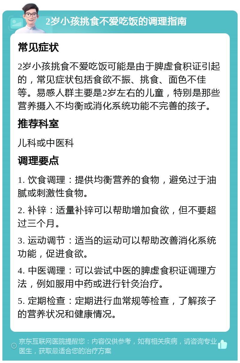 2岁小孩挑食不爱吃饭的调理指南 常见症状 2岁小孩挑食不爱吃饭可能是由于脾虚食积证引起的，常见症状包括食欲不振、挑食、面色不佳等。易感人群主要是2岁左右的儿童，特别是那些营养摄入不均衡或消化系统功能不完善的孩子。 推荐科室 儿科或中医科 调理要点 1. 饮食调理：提供均衡营养的食物，避免过于油腻或刺激性食物。 2. 补锌：适量补锌可以帮助增加食欲，但不要超过三个月。 3. 运动调节：适当的运动可以帮助改善消化系统功能，促进食欲。 4. 中医调理：可以尝试中医的脾虚食积证调理方法，例如服用中药或进行针灸治疗。 5. 定期检查：定期进行血常规等检查，了解孩子的营养状况和健康情况。