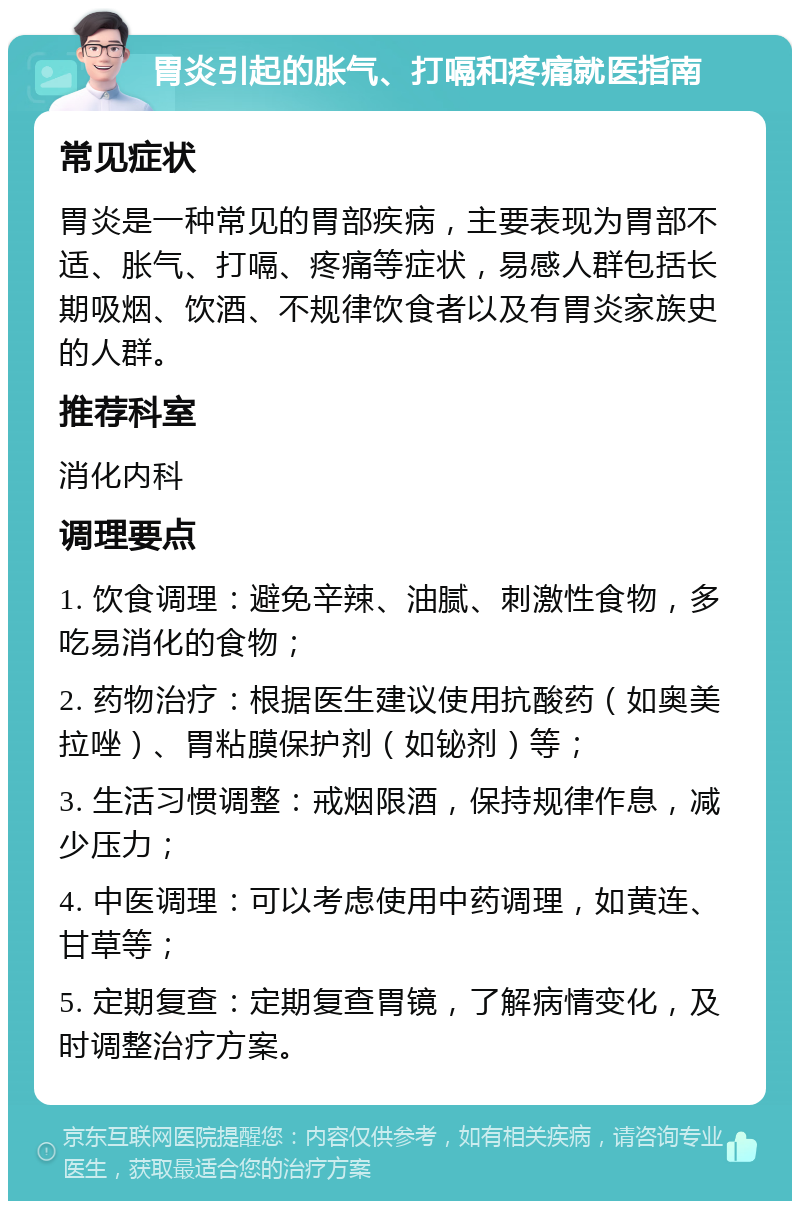 胃炎引起的胀气、打嗝和疼痛就医指南 常见症状 胃炎是一种常见的胃部疾病，主要表现为胃部不适、胀气、打嗝、疼痛等症状，易感人群包括长期吸烟、饮酒、不规律饮食者以及有胃炎家族史的人群。 推荐科室 消化内科 调理要点 1. 饮食调理：避免辛辣、油腻、刺激性食物，多吃易消化的食物； 2. 药物治疗：根据医生建议使用抗酸药（如奥美拉唑）、胃粘膜保护剂（如铋剂）等； 3. 生活习惯调整：戒烟限酒，保持规律作息，减少压力； 4. 中医调理：可以考虑使用中药调理，如黄连、甘草等； 5. 定期复查：定期复查胃镜，了解病情变化，及时调整治疗方案。