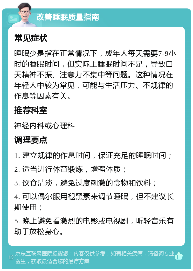 改善睡眠质量指南 常见症状 睡眠少是指在正常情况下，成年人每天需要7-9小时的睡眠时间，但实际上睡眠时间不足，导致白天精神不振、注意力不集中等问题。这种情况在年轻人中较为常见，可能与生活压力、不规律的作息等因素有关。 推荐科室 神经内科或心理科 调理要点 1. 建立规律的作息时间，保证充足的睡眠时间； 2. 适当进行体育锻炼，增强体质； 3. 饮食清淡，避免过度刺激的食物和饮料； 4. 可以偶尔服用褪黑素来调节睡眠，但不建议长期使用； 5. 晚上避免看激烈的电影或电视剧，听轻音乐有助于放松身心。