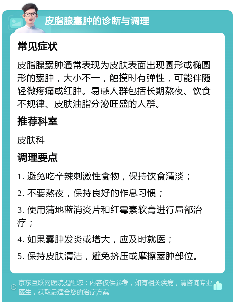 皮脂腺囊肿的诊断与调理 常见症状 皮脂腺囊肿通常表现为皮肤表面出现圆形或椭圆形的囊肿，大小不一，触摸时有弹性，可能伴随轻微疼痛或红肿。易感人群包括长期熬夜、饮食不规律、皮肤油脂分泌旺盛的人群。 推荐科室 皮肤科 调理要点 1. 避免吃辛辣刺激性食物，保持饮食清淡； 2. 不要熬夜，保持良好的作息习惯； 3. 使用蒲地蓝消炎片和红霉素软膏进行局部治疗； 4. 如果囊肿发炎或增大，应及时就医； 5. 保持皮肤清洁，避免挤压或摩擦囊肿部位。