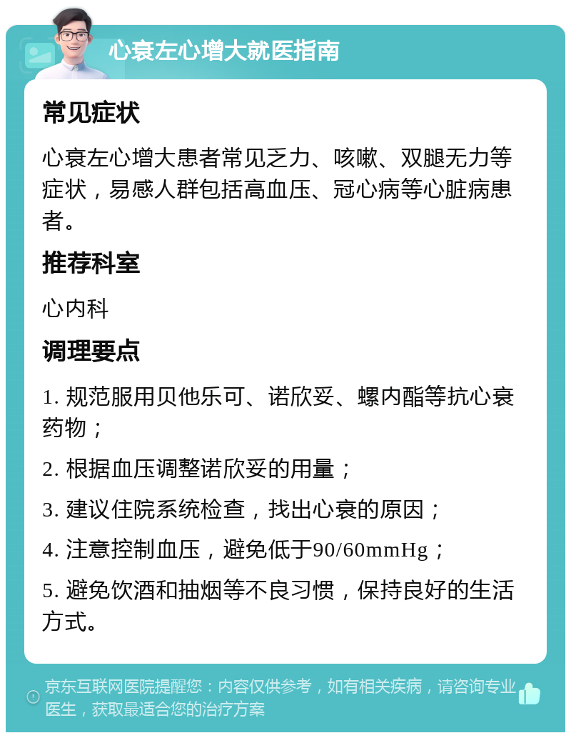 心衰左心增大就医指南 常见症状 心衰左心增大患者常见乏力、咳嗽、双腿无力等症状，易感人群包括高血压、冠心病等心脏病患者。 推荐科室 心内科 调理要点 1. 规范服用贝他乐可、诺欣妥、螺内酯等抗心衰药物； 2. 根据血压调整诺欣妥的用量； 3. 建议住院系统检查，找出心衰的原因； 4. 注意控制血压，避免低于90/60mmHg； 5. 避免饮酒和抽烟等不良习惯，保持良好的生活方式。