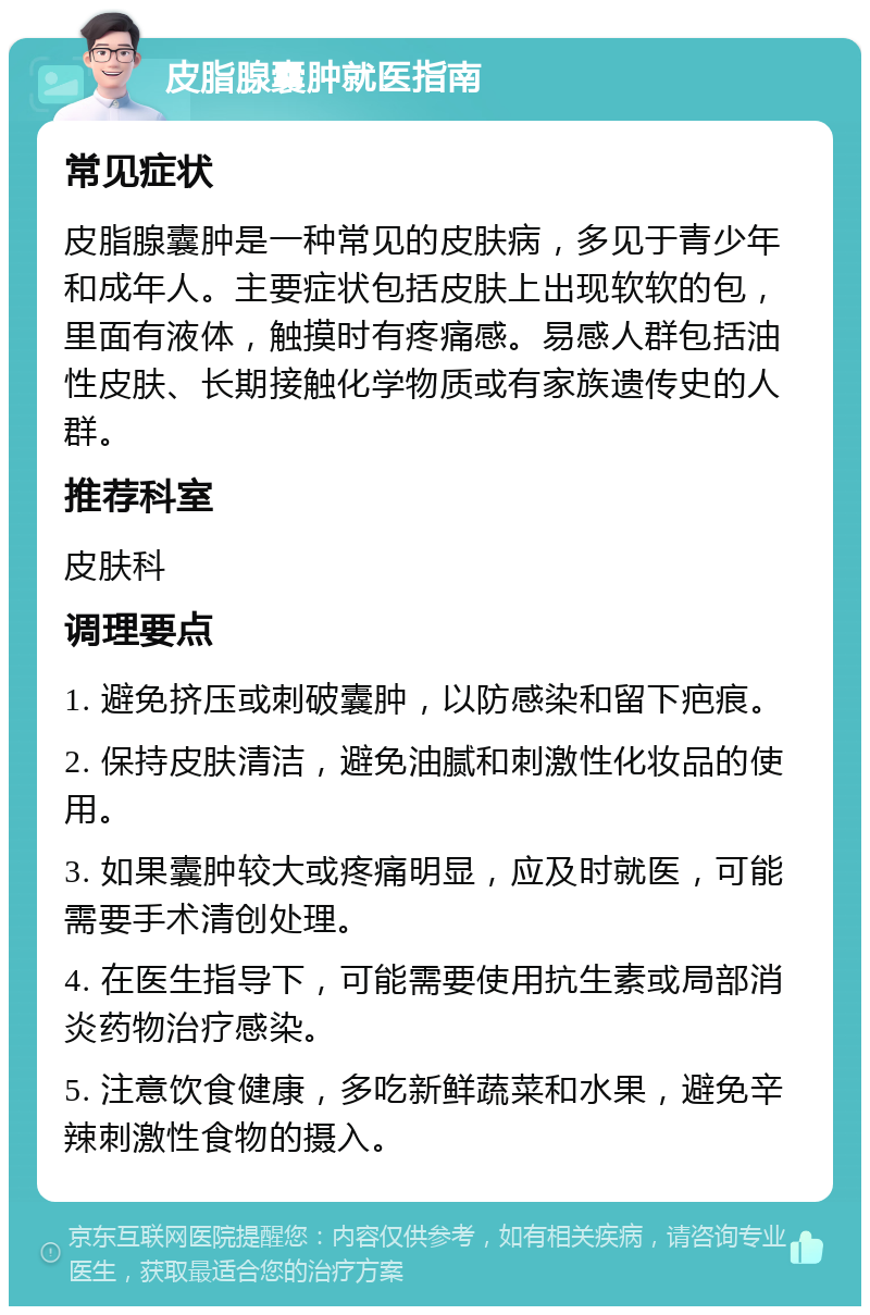 皮脂腺囊肿就医指南 常见症状 皮脂腺囊肿是一种常见的皮肤病，多见于青少年和成年人。主要症状包括皮肤上出现软软的包，里面有液体，触摸时有疼痛感。易感人群包括油性皮肤、长期接触化学物质或有家族遗传史的人群。 推荐科室 皮肤科 调理要点 1. 避免挤压或刺破囊肿，以防感染和留下疤痕。 2. 保持皮肤清洁，避免油腻和刺激性化妆品的使用。 3. 如果囊肿较大或疼痛明显，应及时就医，可能需要手术清创处理。 4. 在医生指导下，可能需要使用抗生素或局部消炎药物治疗感染。 5. 注意饮食健康，多吃新鲜蔬菜和水果，避免辛辣刺激性食物的摄入。