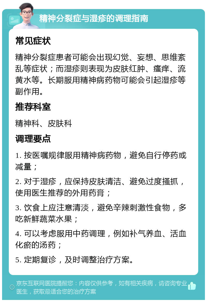 精神分裂症与湿疹的调理指南 常见症状 精神分裂症患者可能会出现幻觉、妄想、思维紊乱等症状；而湿疹则表现为皮肤红肿、瘙痒、流黄水等。长期服用精神病药物可能会引起湿疹等副作用。 推荐科室 精神科、皮肤科 调理要点 1. 按医嘱规律服用精神病药物，避免自行停药或减量； 2. 对于湿疹，应保持皮肤清洁、避免过度搔抓，使用医生推荐的外用药膏； 3. 饮食上应注意清淡，避免辛辣刺激性食物，多吃新鲜蔬菜水果； 4. 可以考虑服用中药调理，例如补气养血、活血化瘀的汤药； 5. 定期复诊，及时调整治疗方案。