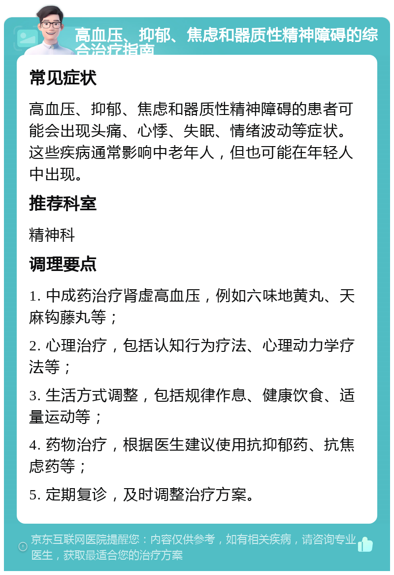 高血压、抑郁、焦虑和器质性精神障碍的综合治疗指南 常见症状 高血压、抑郁、焦虑和器质性精神障碍的患者可能会出现头痛、心悸、失眠、情绪波动等症状。这些疾病通常影响中老年人，但也可能在年轻人中出现。 推荐科室 精神科 调理要点 1. 中成药治疗肾虚高血压，例如六味地黄丸、天麻钩藤丸等； 2. 心理治疗，包括认知行为疗法、心理动力学疗法等； 3. 生活方式调整，包括规律作息、健康饮食、适量运动等； 4. 药物治疗，根据医生建议使用抗抑郁药、抗焦虑药等； 5. 定期复诊，及时调整治疗方案。