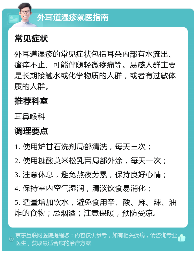 外耳道湿疹就医指南 常见症状 外耳道湿疹的常见症状包括耳朵内部有水流出、瘙痒不止、可能伴随轻微疼痛等。易感人群主要是长期接触水或化学物质的人群，或者有过敏体质的人群。 推荐科室 耳鼻喉科 调理要点 1. 使用炉甘石洗剂局部清洗，每天三次； 2. 使用糠酸莫米松乳膏局部外涂，每天一次； 3. 注意休息，避免熬夜劳累，保持良好心情； 4. 保持室内空气湿润，清淡饮食易消化； 5. 适量增加饮水，避免食用辛、酸、麻、辣、油炸的食物；忌烟酒；注意保暖，预防受凉。